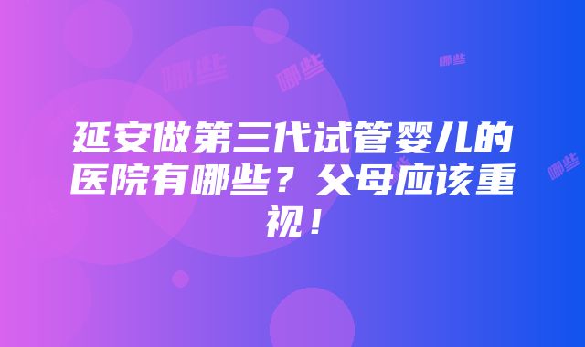 延安做第三代试管婴儿的医院有哪些？父母应该重视！