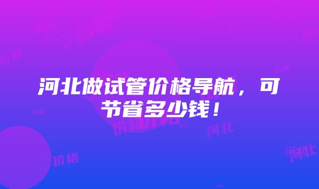 河北做试管价格导航，可节省多少钱！