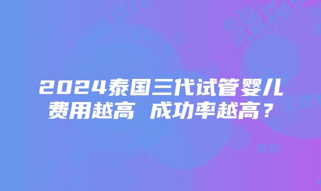 2024泰国三代试管婴儿费用越高 成功率越高？