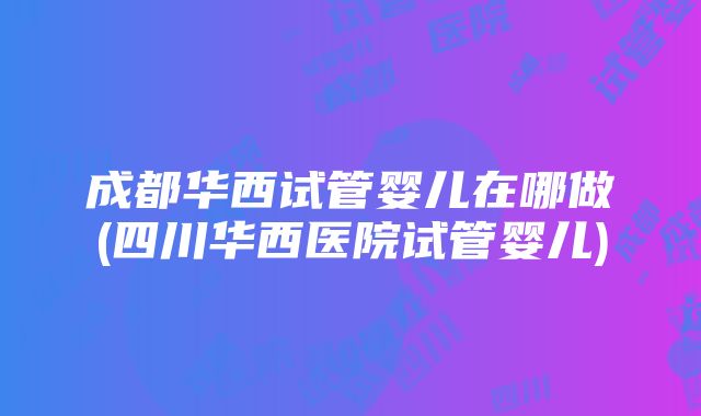 成都华西试管婴儿在哪做(四川华西医院试管婴儿)