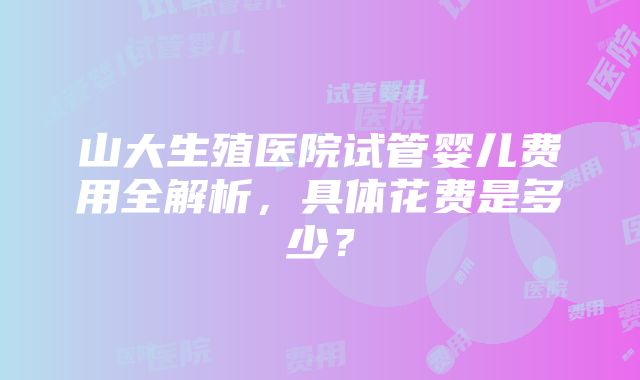 山大生殖医院试管婴儿费用全解析，具体花费是多少？