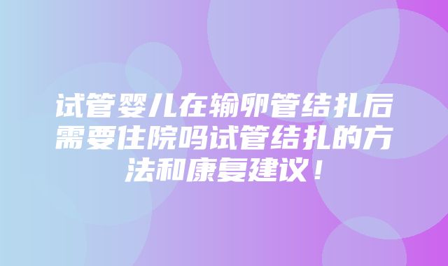 试管婴儿在输卵管结扎后需要住院吗试管结扎的方法和康复建议！