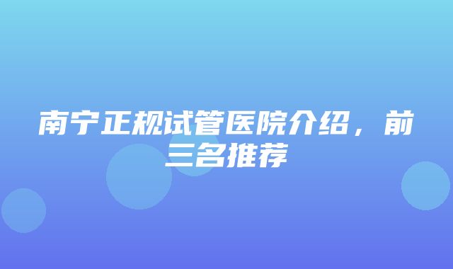 南宁正规试管医院介绍，前三名推荐