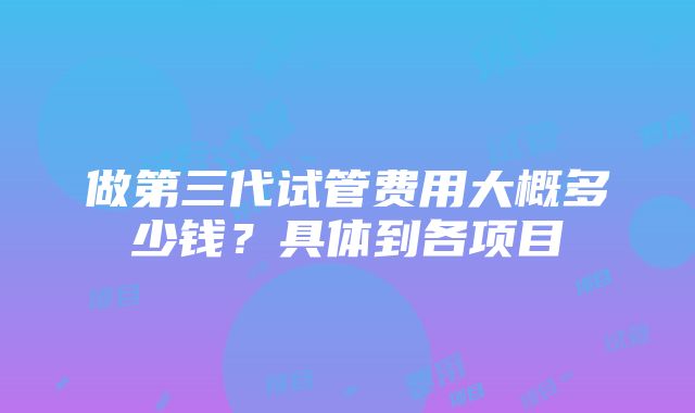 做第三代试管费用大概多少钱？具体到各项目