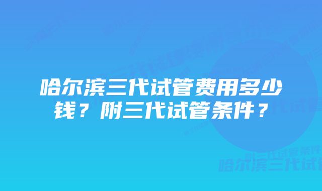 哈尔滨三代试管费用多少钱？附三代试管条件？