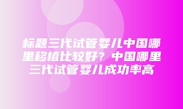 标题三代试管婴儿中国哪里移植比较好？中国哪里三代试管婴儿成功率高