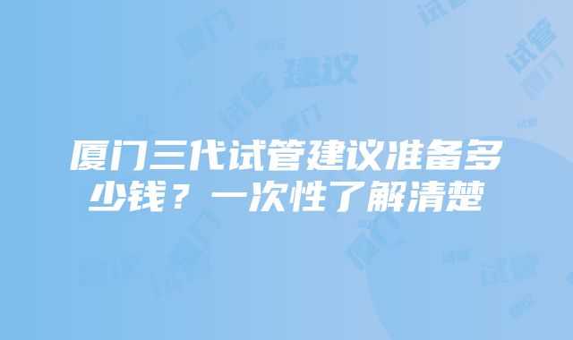 厦门三代试管建议准备多少钱？一次性了解清楚