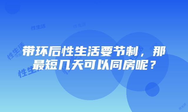 带环后性生活要节制，那最短几天可以同房呢？