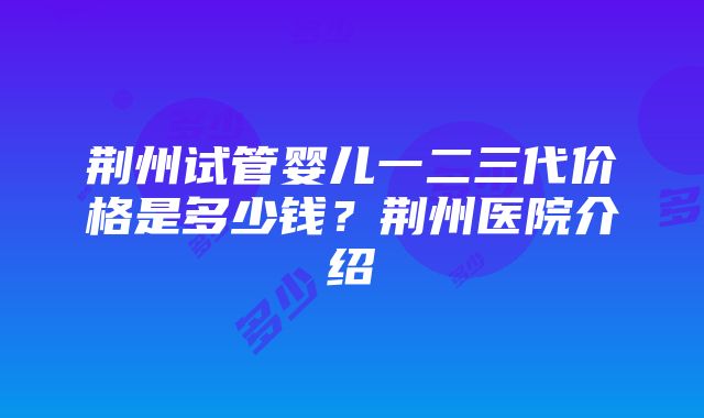 荆州试管婴儿一二三代价格是多少钱？荆州医院介绍