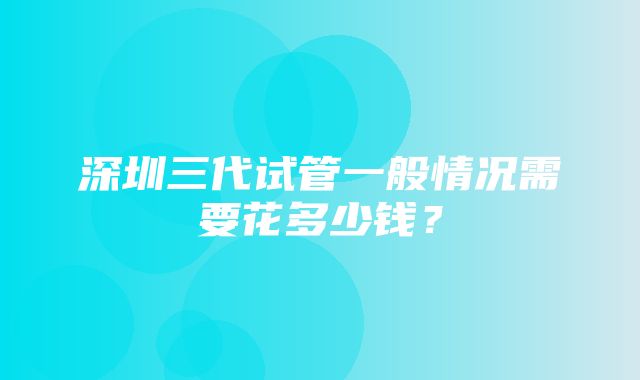 深圳三代试管一般情况需要花多少钱？