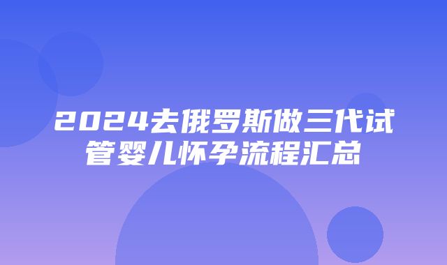 2024去俄罗斯做三代试管婴儿怀孕流程汇总