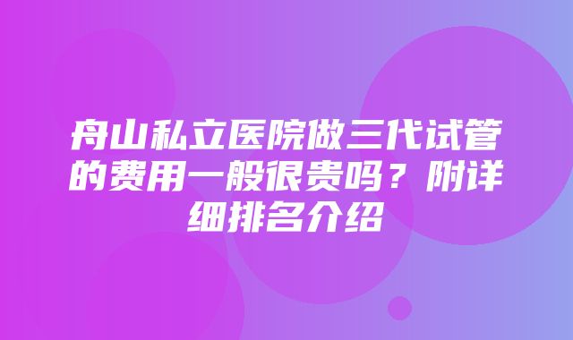 舟山私立医院做三代试管的费用一般很贵吗？附详细排名介绍