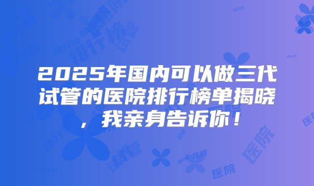 2025年国内可以做三代试管的医院排行榜单揭晓，我亲身告诉你！