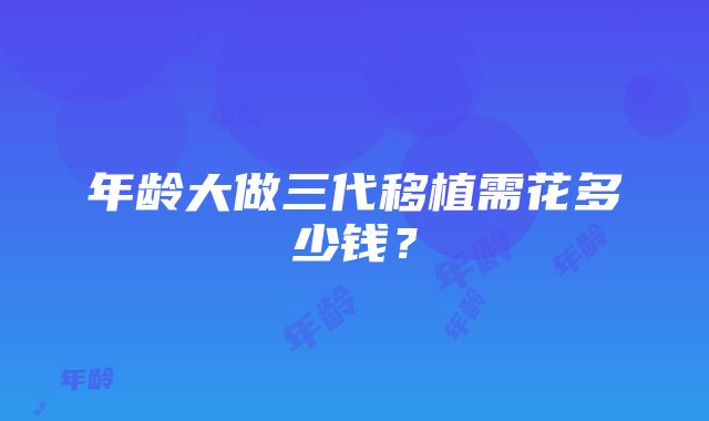 年龄大做三代移植需花多少钱？