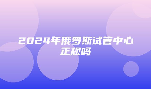 2024年俄罗斯试管中心正规吗