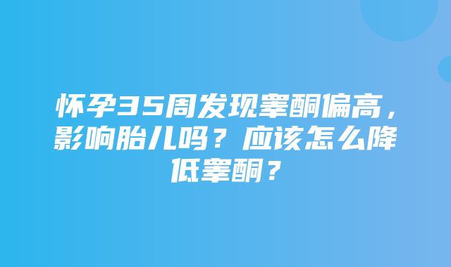 怀孕35周发现睾酮偏高，影响胎儿吗？应该怎么降低睾酮？