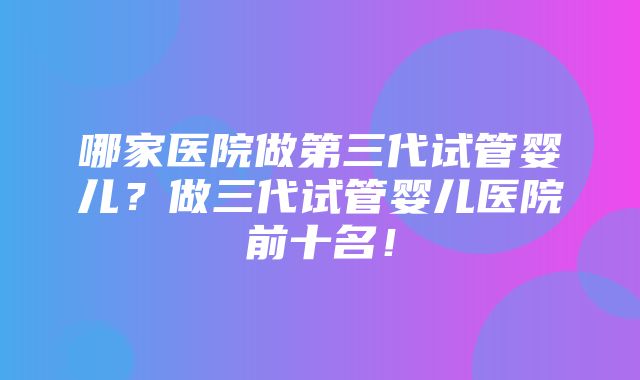 哪家医院做第三代试管婴儿？做三代试管婴儿医院前十名！