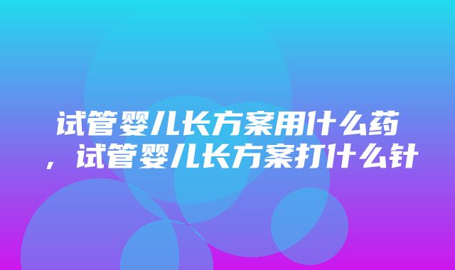 试管婴儿长方案用什么药，试管婴儿长方案打什么针