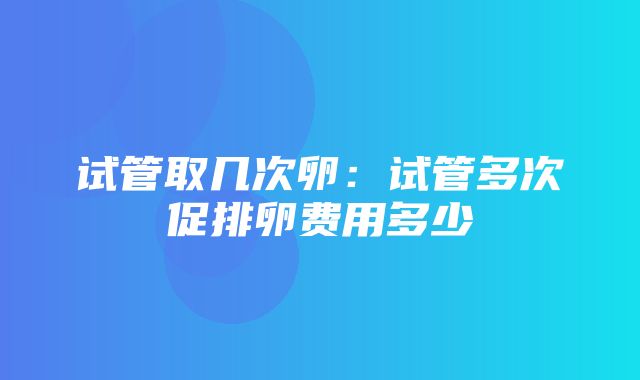 试管取几次卵：试管多次促排卵费用多少