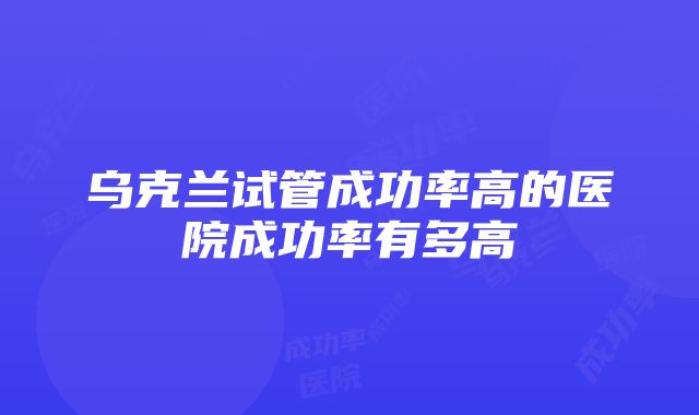 乌克兰试管成功率高的医院成功率有多高