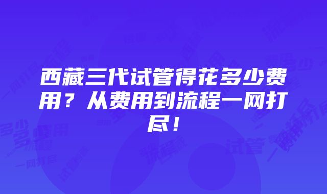 西藏三代试管得花多少费用？从费用到流程一网打尽！