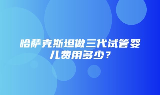 哈萨克斯坦做三代试管婴儿费用多少？