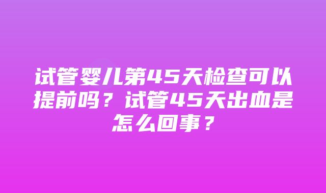 试管婴儿第45天检查可以提前吗？试管45天出血是怎么回事？