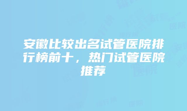 安徽比较出名试管医院排行榜前十，热门试管医院推荐