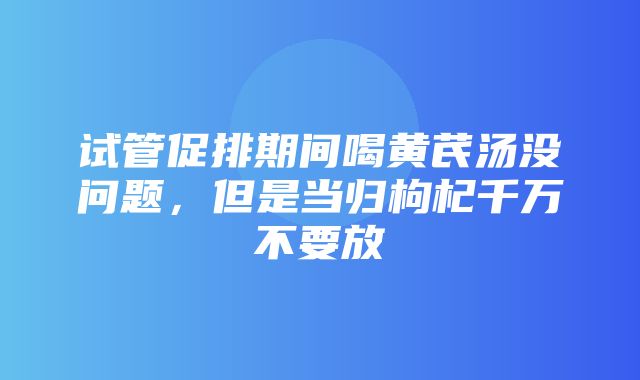 试管促排期间喝黄芪汤没问题，但是当归枸杞千万不要放