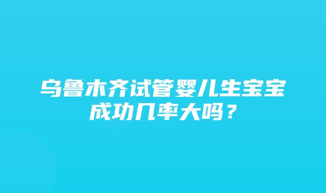 乌鲁木齐试管婴儿生宝宝成功几率大吗？