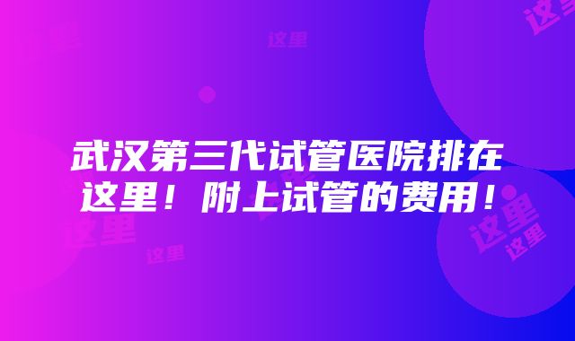 武汉第三代试管医院排在这里！附上试管的费用！