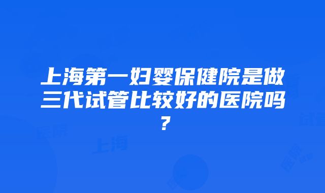 上海第一妇婴保健院是做三代试管比较好的医院吗？