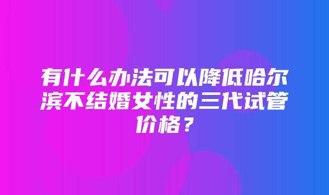 有什么办法可以降低哈尔滨不结婚女性的三代试管价格？