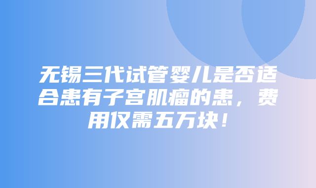 无锡三代试管婴儿是否适合患有子宫肌瘤的患，费用仅需五万块！