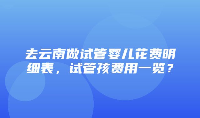 去云南做试管婴儿花费明细表，试管孩费用一览？