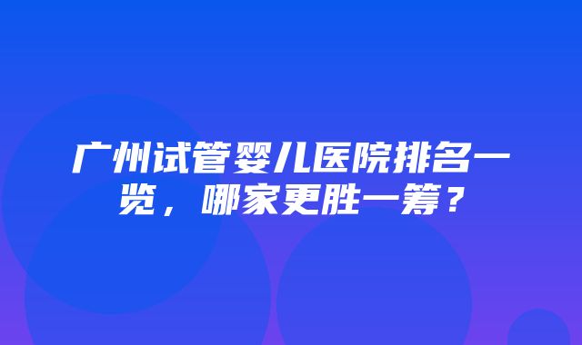 广州试管婴儿医院排名一览，哪家更胜一筹？