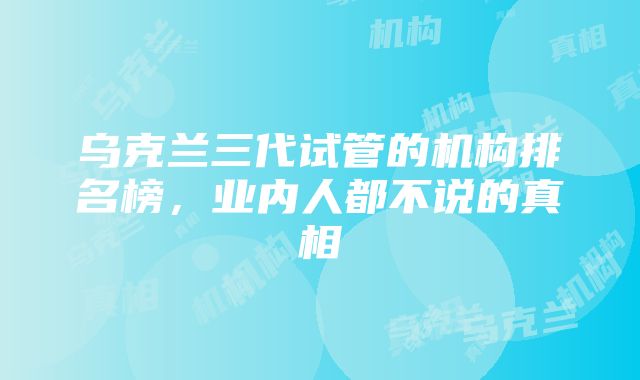 乌克兰三代试管的机构排名榜，业内人都不说的真相