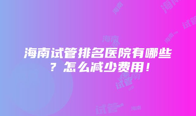 海南试管排名医院有哪些？怎么减少费用！