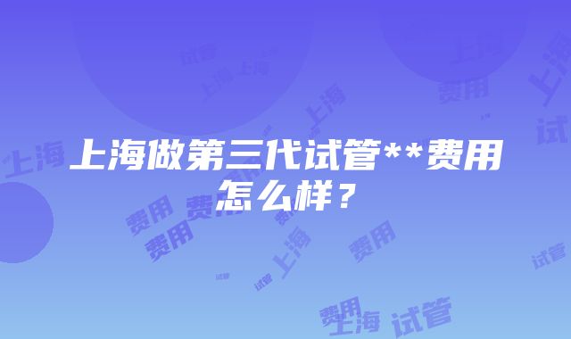 上海做第三代试管**费用怎么样？