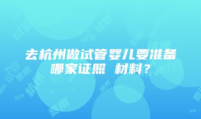 去杭州做试管婴儿要准备哪家证照 材料？