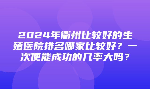 2024年衢州比较好的生殖医院排名哪家比较好？一次便能成功的几率大吗？