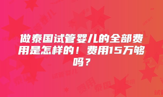 做泰国试管婴儿的全部费用是怎样的！费用15万够吗？