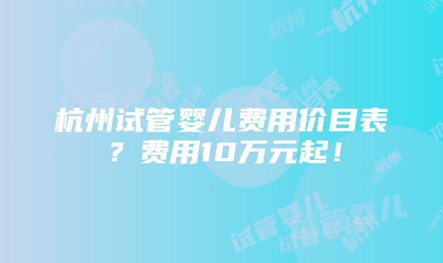 杭州试管婴儿费用价目表？费用10万元起！