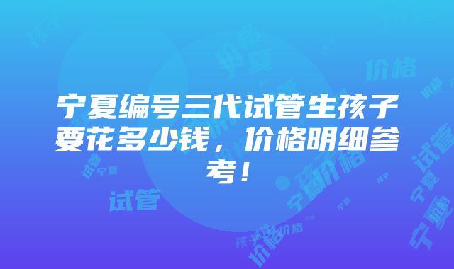 宁夏编号三代试管生孩子要花多少钱，价格明细参考！