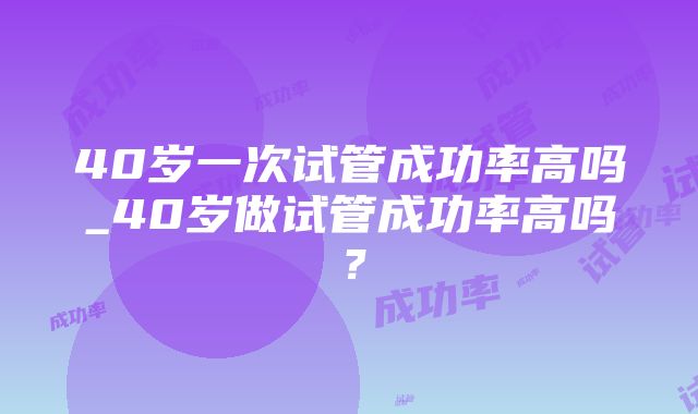 40岁一次试管成功率高吗_40岁做试管成功率高吗？