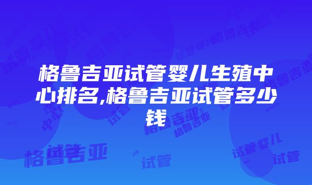 格鲁吉亚试管婴儿生殖中心排名,格鲁吉亚试管多少钱