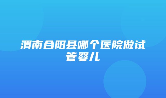 渭南合阳县哪个医院做试管婴儿