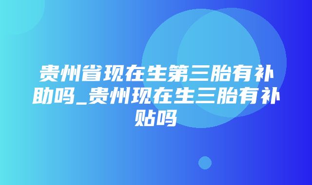 贵州省现在生第三胎有补助吗_贵州现在生三胎有补贴吗