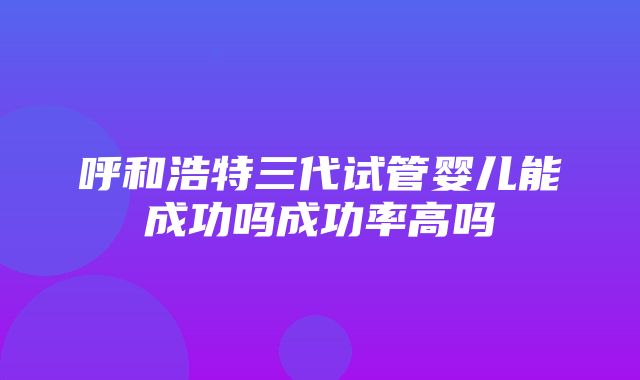 呼和浩特三代试管婴儿能成功吗成功率高吗