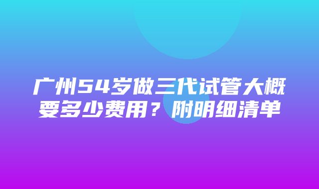 广州54岁做三代试管大概要多少费用？附明细清单